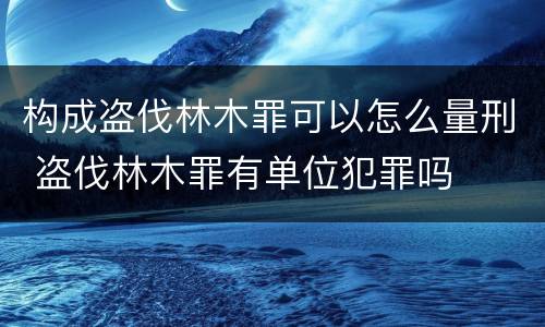 构成盗伐林木罪可以怎么量刑 盗伐林木罪有单位犯罪吗