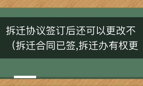 拆迁协议签订后还可以更改不（拆迁合同已签,拆迁办有权更改吗）
