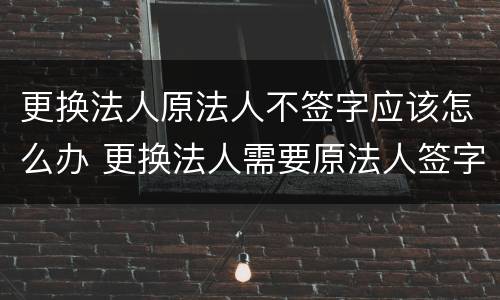 更换法人原法人不签字应该怎么办 更换法人需要原法人签字吗