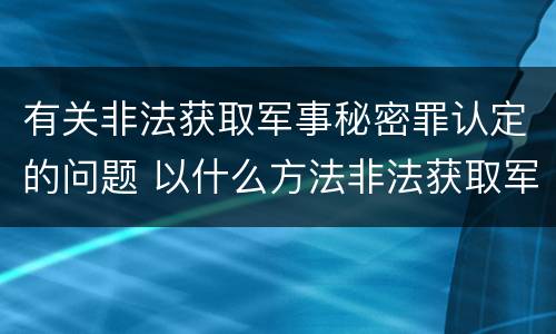有关非法获取军事秘密罪认定的问题 以什么方法非法获取军事秘密的构成非法获取军事秘密罪