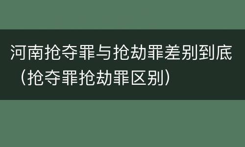 河南抢夺罪与抢劫罪差别到底（抢夺罪抢劫罪区别）