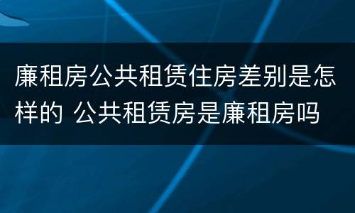 廉租房公共租赁住房差别是怎样的 公共租赁房是廉租房吗