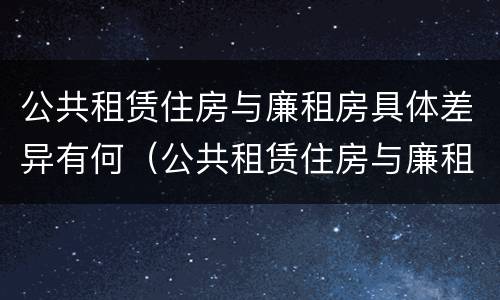 公共租赁住房与廉租房具体差异有何（公共租赁住房与廉租房具体差异有何影响）