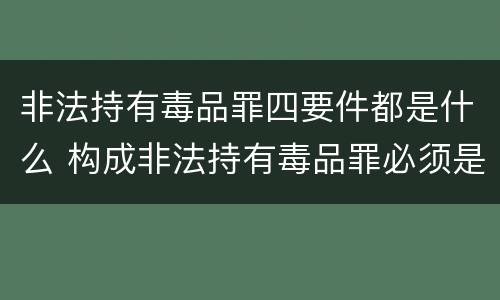 非法持有毒品罪四要件都是什么 构成非法持有毒品罪必须是非法持有
