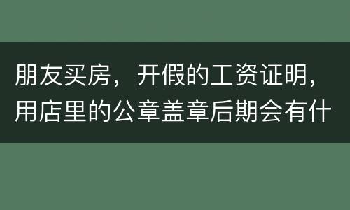 朋友买房，开假的工资证明，用店里的公章盖章后期会有什么责任