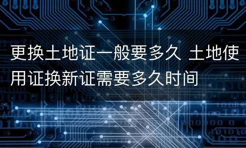 更换土地证一般要多久 土地使用证换新证需要多久时间