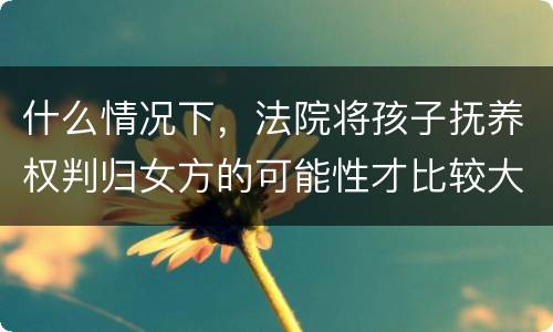 什么情况下，法院将孩子抚养权判归女方的可能性才比较大
