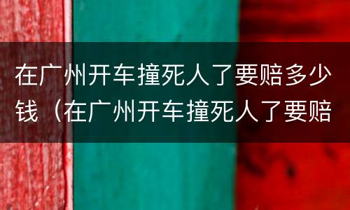 在广州开车撞死人了要赔多少钱（在广州开车撞死人了要赔多少钱呢）