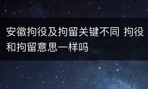 安徽拘役及拘留关键不同 拘役和拘留意思一样吗