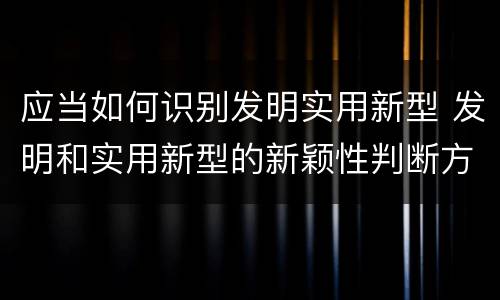 应当如何识别发明实用新型 发明和实用新型的新颖性判断方法
