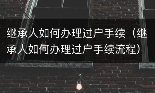 继承人如何办理过户手续（继承人如何办理过户手续流程）