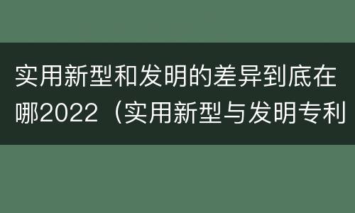 实用新型和发明的差异到底在哪2022（实用新型与发明专利的区别有哪些）