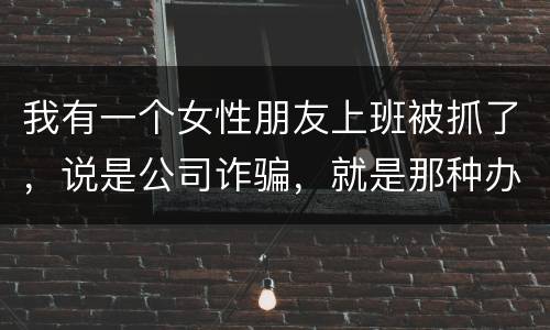 我有一个女性朋友上班被抓了，说是公司诈骗，就是那种办了信用卡不能用，提前收了别人