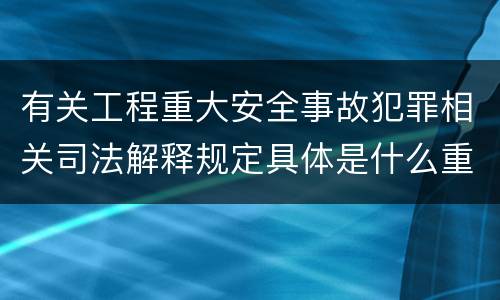 有关工程重大安全事故犯罪相关司法解释规定具体是什么重要内容