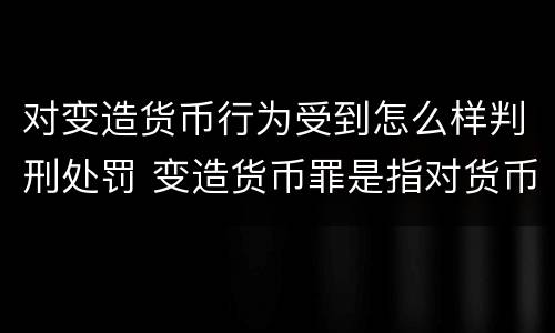 对变造货币行为受到怎么样判刑处罚 变造货币罪是指对货币采用