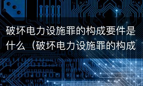 破坏电力设施罪的构成要件是什么（破坏电力设施罪的构成要件是什么呢）