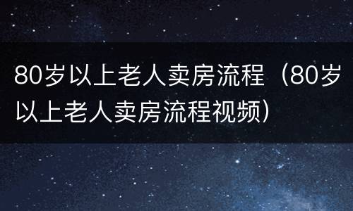 80岁以上老人卖房流程（80岁以上老人卖房流程视频）
