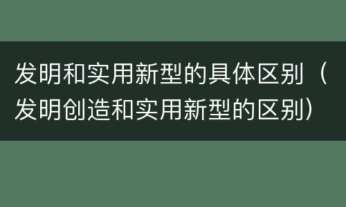 发明和实用新型的具体区别（发明创造和实用新型的区别）