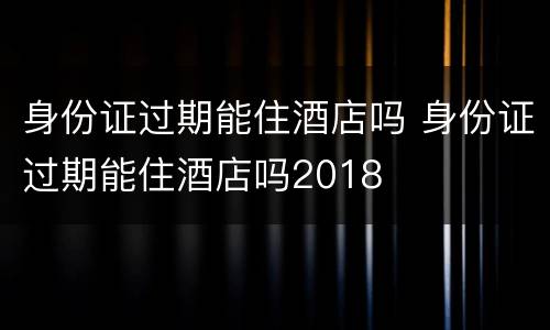 身份证过期能住酒店吗 身份证过期能住酒店吗2018