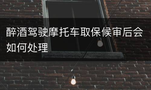 醉酒驾驶摩托车取保候审后会如何处理