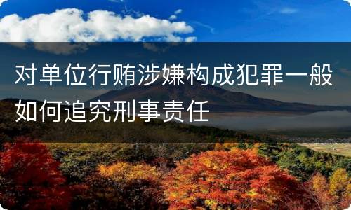 对单位行贿涉嫌构成犯罪一般如何追究刑事责任