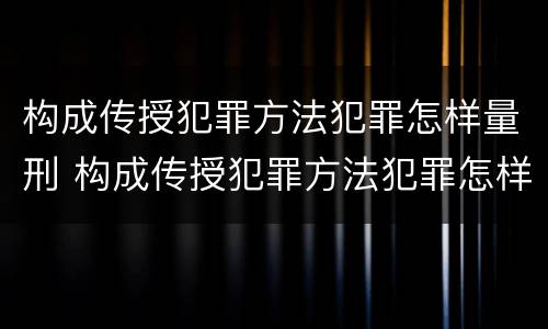 构成传授犯罪方法犯罪怎样量刑 构成传授犯罪方法犯罪怎样量刑标准