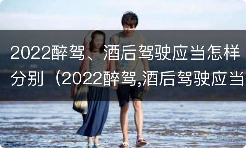 2022醉驾、酒后驾驶应当怎样分别（2022醉驾,酒后驾驶应当怎样分别判刑）