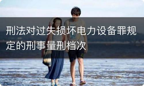 刑法对过失损坏电力设备罪规定的刑事量刑档次
