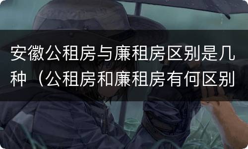 安徽公租房与廉租房区别是几种（公租房和廉租房有何区别）