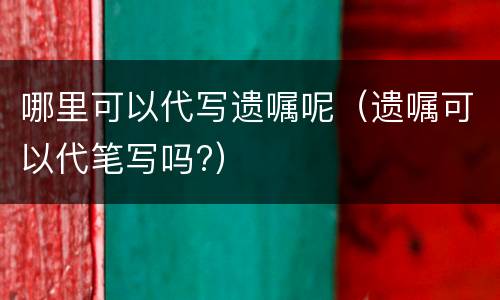 哪里可以代写遗嘱呢（遗嘱可以代笔写吗?）