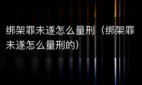 绑架罪未遂怎么量刑（绑架罪未遂怎么量刑的）