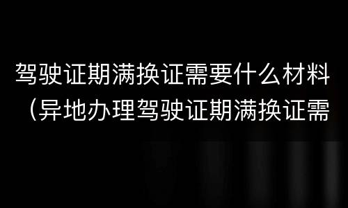 驾驶证期满换证需要什么材料（异地办理驾驶证期满换证需要什么材料）