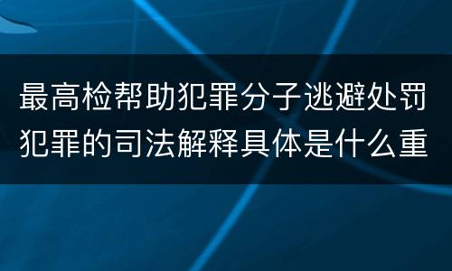 最高检帮助犯罪分子逃避处罚犯罪的司法解释具体是什么重要内容