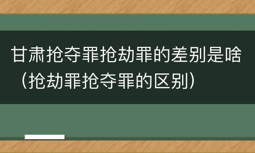 甘肃抢夺罪抢劫罪的差别是啥（抢劫罪抢夺罪的区别）