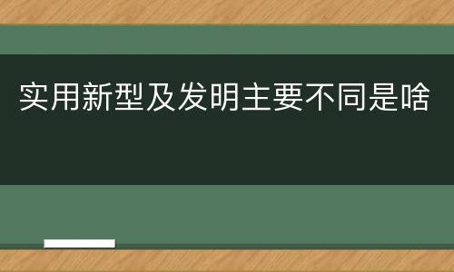 实用新型及发明主要不同是啥