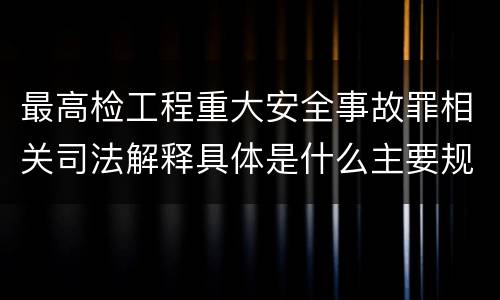 最高检工程重大安全事故罪相关司法解释具体是什么主要规定