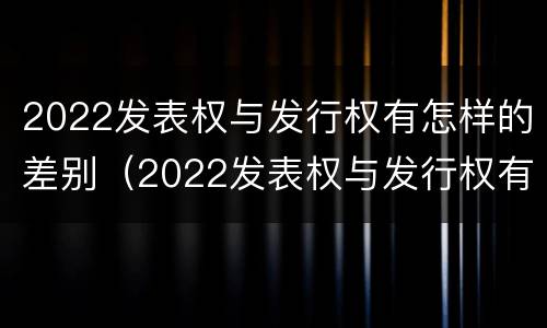 2022发表权与发行权有怎样的差别（2022发表权与发行权有怎样的差别呢）