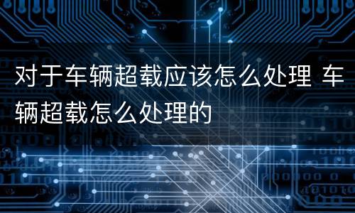 对于车辆超载应该怎么处理 车辆超载怎么处理的