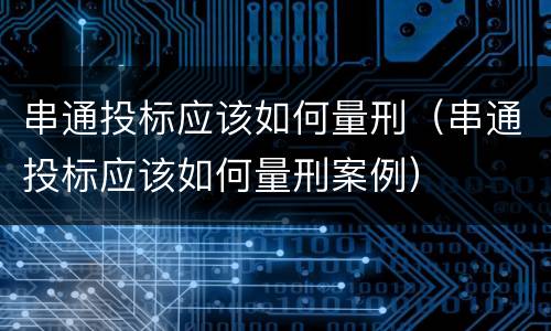 串通投标应该如何量刑（串通投标应该如何量刑案例）