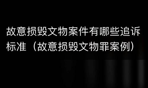 故意损毁文物案件有哪些追诉标准（故意损毁文物罪案例）