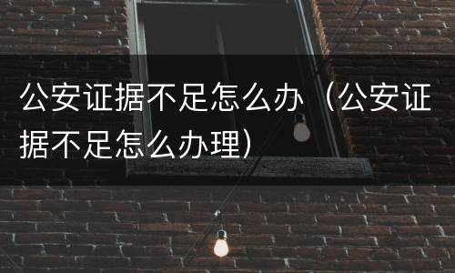 公安证据不足怎么办（公安证据不足怎么办理）