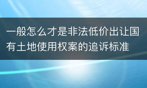 一般怎么才是非法低价出让国有土地使用权案的追诉标准