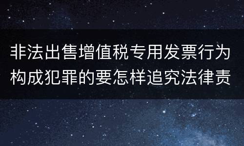 非法出售增值税专用发票行为构成犯罪的要怎样追究法律责任