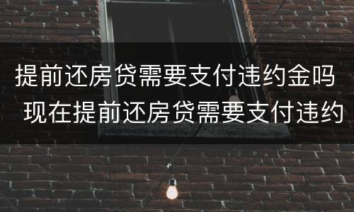 提前还房贷需要支付违约金吗 现在提前还房贷需要支付违约金吗