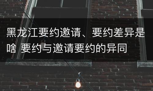 黑龙江要约邀请、要约差异是啥 要约与邀请要约的异同