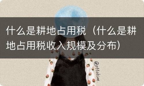 什么是耕地占用税（什么是耕地占用税收入规模及分布）