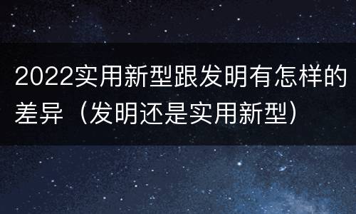 2022实用新型跟发明有怎样的差异（发明还是实用新型）