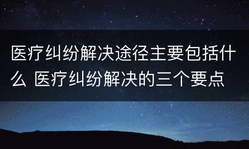 医疗纠纷解决途径主要包括什么 医疗纠纷解决的三个要点