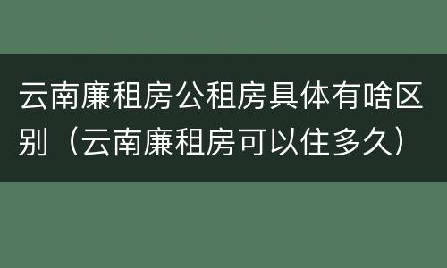 云南廉租房公租房具体有啥区别（云南廉租房可以住多久）