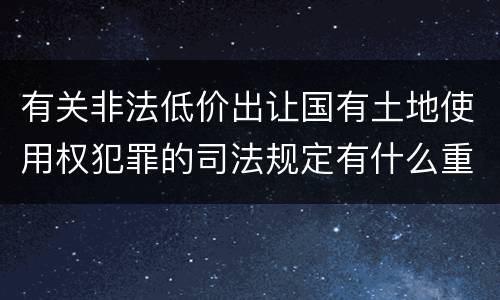 有关非法低价出让国有土地使用权犯罪的司法规定有什么重要内容